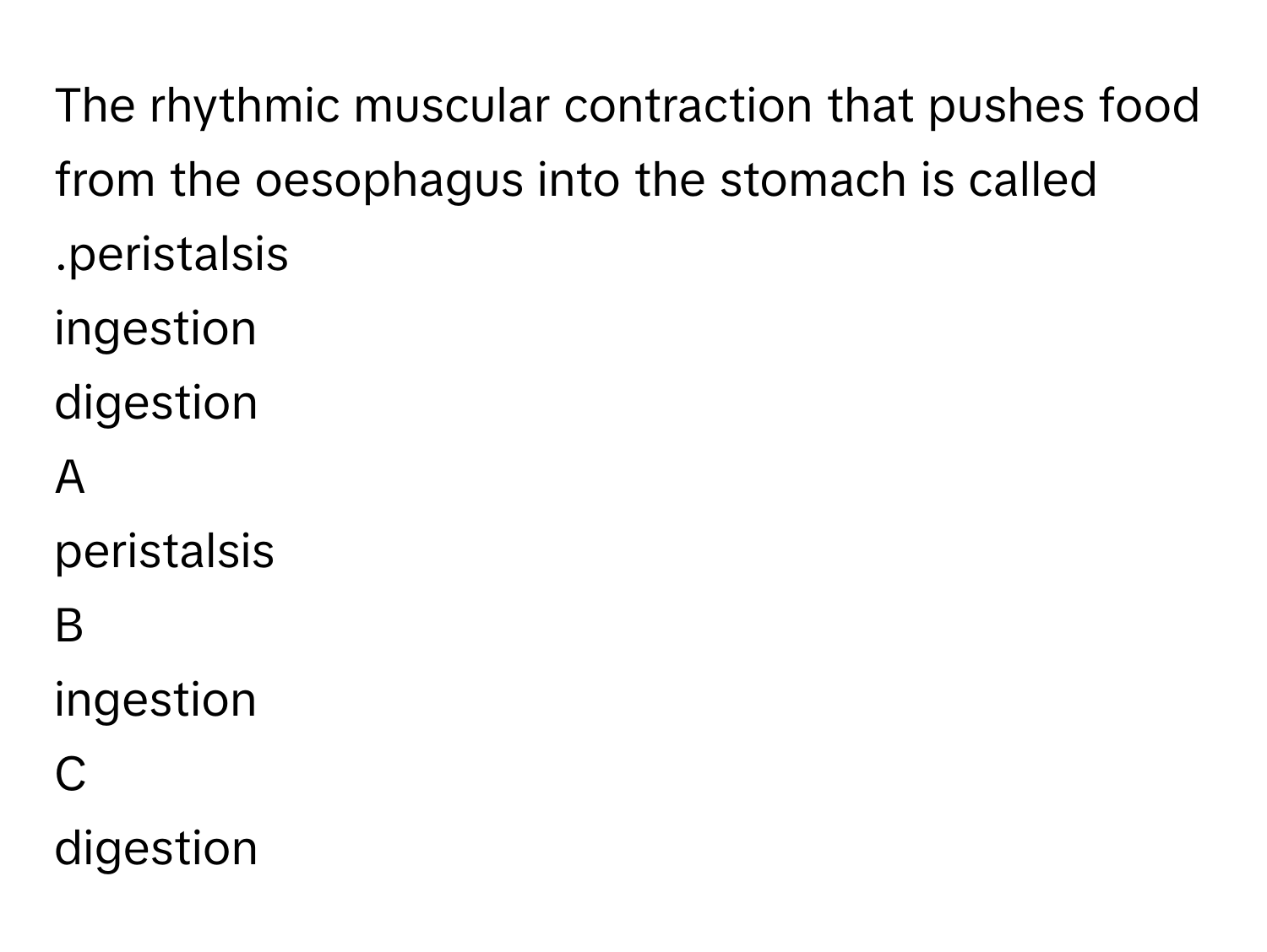 The rhythmic muscular contraction that pushes food from the oesophagus into the stomach is called .peristalsis
ingestion
digestion

A  
peristalsis 


B  
ingestion 


C  
digestion