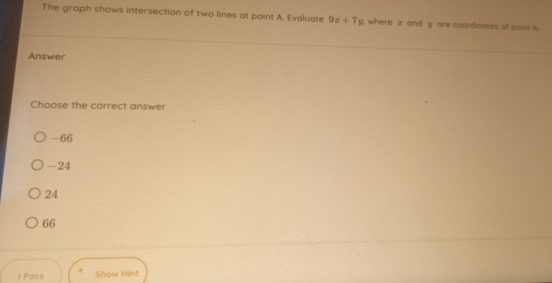 The graph shows intersection of two lines at point A. Evaluate 9x+7y , where x and y are coordinates of point A
Answer
Choose the correct answer
-66
-24
24
66
1 Pass Show Hint