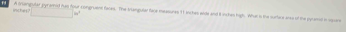 inches? □ in^2
11 Atrian congruent faces. The triangular face measures 11 inches wide and 8 inches high. What is the surface area of the pyramid in square