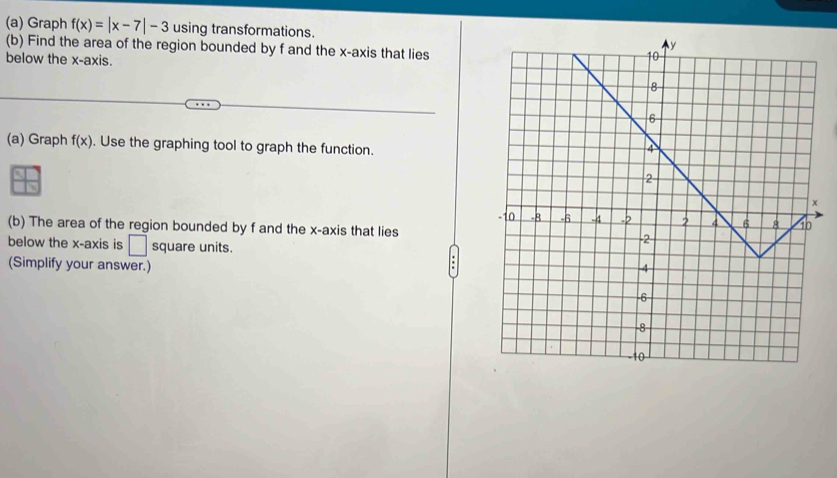 Graph f(x)=|x-7|-3 using transformations. 
(b) Find the area of the region bounded by f and the x-axis that lies 
below the x-axis. 
(a) Graph f(x). Use the graphing tool to graph the function. 
(b) The area of the region bounded by f and the x-axis that lies 
below the x-axis is □ square units. 
(Simplify your answer.)