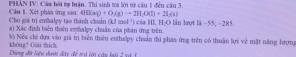 PHẢN IV: Câu hỏi tự luận. Thí sinh trả lời từ câu 1 đến câu 3. 
Câầu 1. Xét phản ứng sau: 4HI(aq)+O_2(g)to 2H_2O(l)+2I_2(s)
Cho giá trị enthalpy tạo thành chuẩn (kJmol^(-1))ciaHI, H_2O lần lượt là −55; -285. 
a) Xác định biến thiên erthalpy chuẩn của phản ứng trên. 
b) Nếu chỉ dựa vào giá trị biến thiên enthalpy chuẩn thì phản ứng trên có thuận lợi về mặt năng lượng 
không? Giải thích. 
Dùng dữ liệu dưới đây để trả lời câu hỏi 2 và 3