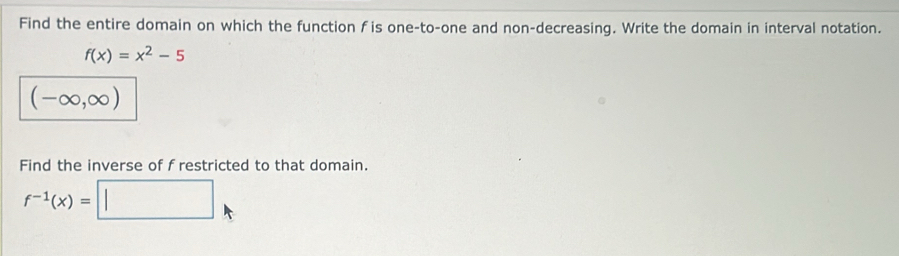 Find the entire domain on which the function f is one-to-one and non-decreasing. Write the domain in interval notation.
f(x)=x^2-5
(-∈fty ,∈fty )
Find the inverse of f restricted to that domain.
f^(-1)(x)= :□