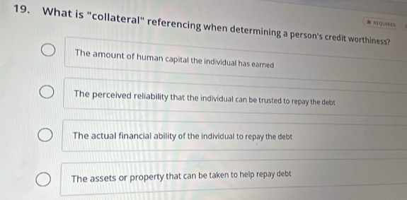 QUIRED
19. What is "collateral" referencing when determining a person's credit worthiness?
The amount of human capital the individual has earned
The perceived reliability that the individual can be trusted to repay the debt
The actual financial ability of the individual to repay the debt
The assets or property that can be taken to help repay debt