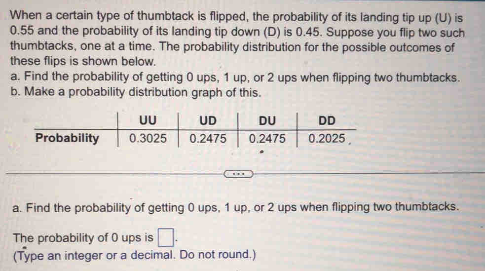 When a certain type of thumbtack is flipped, the probability of its landing tip up (U) is
0.55 and the probability of its landing tip down (D) is 0.45. Suppose you flip two such 
thumbtacks, one at a time. The probability distribution for the possible outcomes of 
these flips is shown below. 
a. Find the probability of getting 0 ups, 1 up, or 2 ups when flipping two thumbtacks. 
b. Make a probability distribution graph of this. 
a. Find the probability of getting 0 ups, 1 up, or 2 ups when flipping two thumbtacks. 
The probability of 0 ups is □ . 
(Type an integer or a decimal. Do not round.)