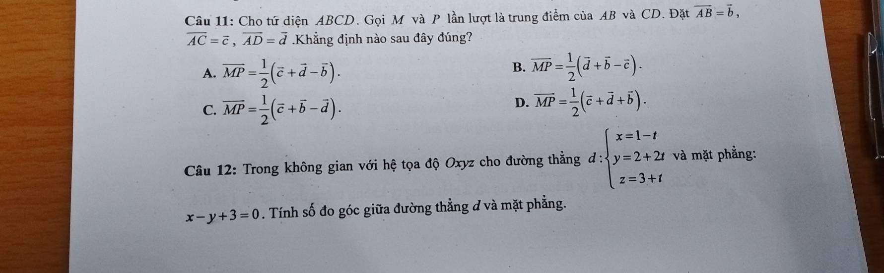 Cho tứ diện ABCD. Gọi M và P lần lượt là trung điểm của AB và CD. Đặt vector AB=vector b,
overline AC=vector c, vector AD=vector d Khẳng định nào sau đây đúng?
A. overline MP= 1/2 (overline c+overline d-overline b).
B. overline MP= 1/2 (overline d+overline b-overline c).
C. overline MP= 1/2 (overline c+overline b-overline d).
D. overline MP= 1/2 (overline c+vector d+overline b). 
Câu 12: Trong không gian với hệ tọa độ Oxyz cho đường thẳng d:beginarrayl x=1-t y=2+2t z=3+tendarray. và mặt phẳng:
x-y+3=0. Tính số đo góc giữa đường thẳng đ và mặt phẳng.