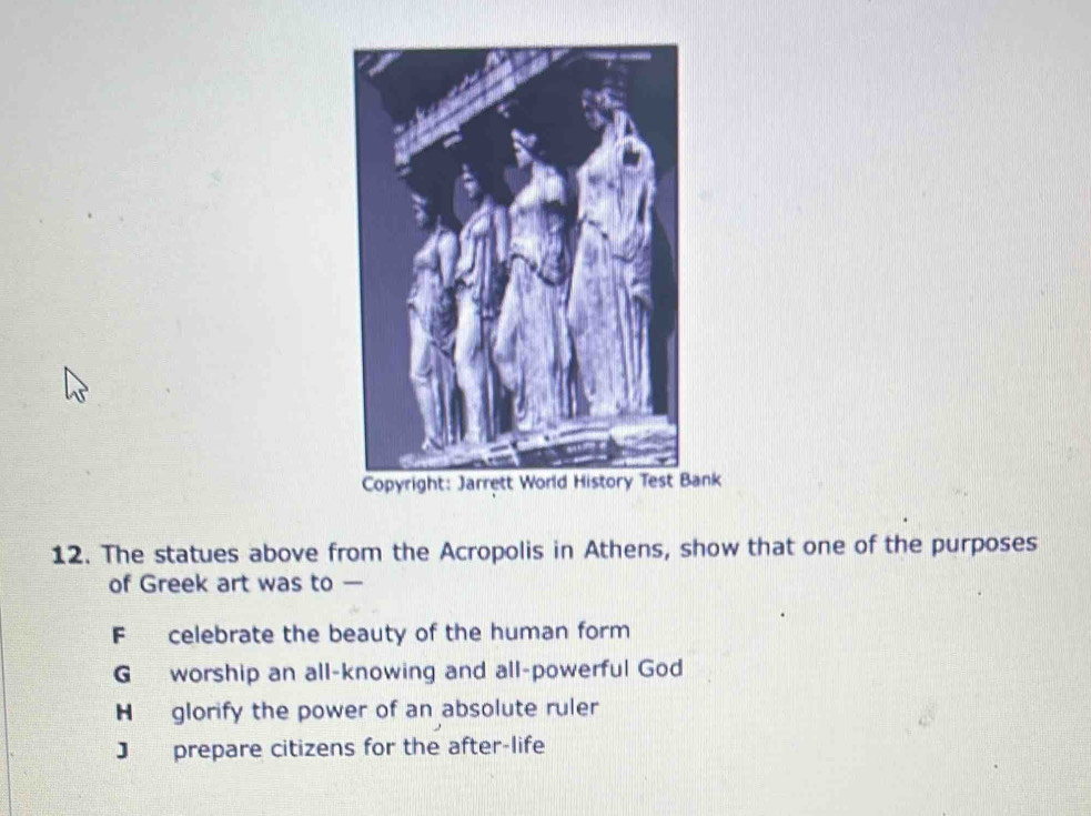 The statues above from the Acropolis in Athens, show that one of the purposes
of Greek art was to —
F celebrate the beauty of the human form
G worship an all-knowing and all-powerful God
H glorify the power of an absolute ruler
J prepare citizens for the after-life