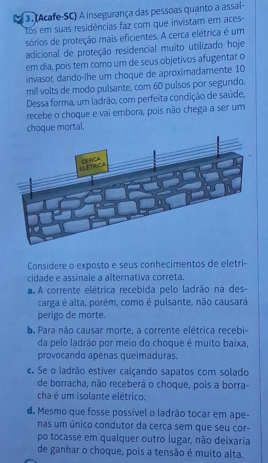 (Acafe-SC) A insegurança das pessoas quanto a assal-
tos em suas residências faz com que invistam em aces-
sórios de proteção mais eficientes. A cerca elétrica é um
adicional de proteção residencial muito utilizado hoje
em dia, pois tem como um de seus objetivos afugentar o
invasor, dando-lhe um choque de aproximadamente 10
mil volts de modo pulsante, com 60 pulsos por segundo.
Dessa forma, um ladrão, com perfeita condição de saúde,
recebe o choque e vai embora, pois não chega a ser um
choque mortal.
Considere o exposto e seus conhecimentos de eletri-
cidade e assinale a alternativa correta.
a A corrente elétrica recebida pelo ladrão na des-
carga é alta, porém, como é pulsante, não causará
perigo de morte.. Para não causar morte, a corrente elétrica recebi-
da pelo ladrão por meio do choque é muito baixa,
provocando apenas queimaduras.
c. Se o ladrão estiver calçando sapatos com solado
de borracha, não receberá o choque, pois a borra-
cha é um isolante elétrico.
d. Mesmo que fosse possível o ladrão tocar em ape-
nas um único condutor da cerca sem que seu cor-
po tocasse em qualquer outro lugar, não deixaria
de ganhar o choque, pois a tensão é muito alta.