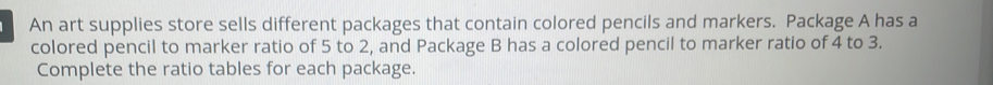 An art supplies store sells different packages that contain colored pencils and markers. Package A has a 
colored pencil to marker ratio of 5 to 2, and Package B has a colored pencil to marker ratio of 4 to 3. 
Complete the ratio tables for each package.
