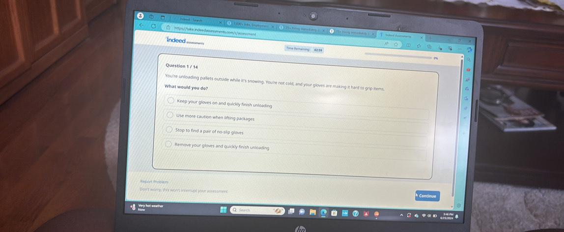 indeed - Search 1 1.000+ Johs, Employmen X 25+Hring Immedately = X
https://take.indeedassessments.com/c/assessment
Or Heing immedatey Inceed Assessmerts
indeed assesments
Time Remaining: 02:5
Question 1 / 14
You're unloading pallets outside while it's snowing. You're not cold, and your gloves are making it hard to grip items.
What would you do? 6
Keep your gloves on and quickly finish unloading
Use more caution when lifting packages
Stop to find a pair of no-slip gloves
Remove your gloves and quickly finish unloading
Report Problem
Don't worry, this won't interrupt your assessment * Continue