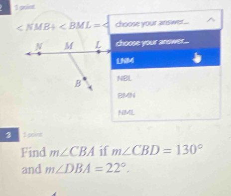 goint
∠ NMB+∠ BML=∠ choose your answer... ^
choose your answer....
LNM
NBL
BMN
3 1 point
Find m∠ CBA if m∠ CBD=130°
and m∠ DBA=22°.