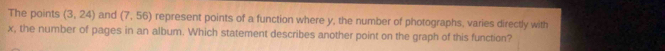 The points (3,24) and (7,56) represent points of a function where y, the number of photographs, varies directly with
x, the number of pages in an album. Which statement describes another point on the graph of this function?