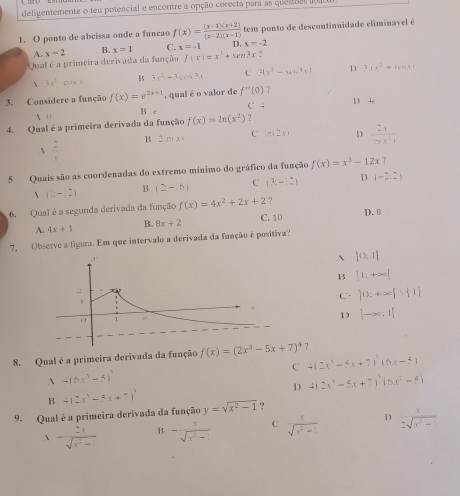 deligentemente o teu potencial e encontre a opção corecta para as quessas n m
1. O ponto de abcissa onde a funcao f(x)= ((x-1)(x+2))/(x-2)(x-1)  tem ponto de descontinuidade eliminavel é
A. x=2 B. x=1 C. x=-1 D. x=-2
Qual é a primeira derivada da função f(x)=x^3+wn3x ?
 4x^3· cos x
15 3x^2+3cos 3x C 31x^2-6x^2-1 D 3x^2+4x^21x1
3. Considere a função f(x)=e^(2x+1) , qual é o valor de f''(0) ?
C 4
A 0 B e D 4e
4. Qual é a primeira derivada da função f(x)=ln (x^2) ?
B 2ln +x=x= C m 2 x D  2x/mx^21 
 2/x 
5 Quais são as coordenadas do extremo mínimo do gráfico da função f(x)=x^3-12x ?
B
C (3:-12) D (-2,2)
(1;-12) (2-6)
6. Qual é a segunda derivada da função f(x)=4x^2+2x+2 ?
A. 4x+1 B. 8x+2 C. 10 D. 8
7, Observe a figura. Em que intervalo a derivada da função é positiva?
. )0:1|
B ]1:+∈fty [
C ]0:+∈fty  1
1 ]-∈fty ;1[
8. Qual é a primeira derivada da função
C 4(2x^3-5x+7)^3(6x-5)
、 4(6x^3-5)^3
D 4(2x^3-5x+7)^2(6x^2-5)
B 4(2x^3-5x+7)^4
9. Qual é a primeira derivada da função y=sqrt(x^2-1) ?
1- 2x/sqrt(x^2-1)  B - x/sqrt(x^2-1)  C  x/sqrt(x^2-1)  D  x/2sqrt(x^2-1) 