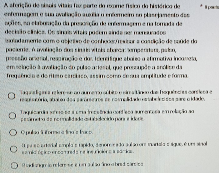 A aferição de sinais vitais faz parte do exame físico do histórico de * ( ponto
enfermagem e sua avaliação auxília o enfermeiro no planejamento das
ações, na elaboração da prescrição de enfermagem e na tomada de
decisão clínica. Os sinais vitais podem ainda ser mensurados
isoladamente com o objetivo de conhecer/revisar a condição de saúde do
paciente. A avaliação dos sinais vitais abarca: temperatura, pulso,
pressão arterial, respiração e dor. Identifique abaixo a afirmativa incorreta,
em relação à avaliação do pulso arterial, que pressupõe a análise da
frequência e do ritmo cardíaco, assim como de sua amplitude e forma.
Taquisfigmia refere-se ao aumento súbito e simultâneo das frequências cardíaca e
respiratória, abaixo dos parâmetros de normalidade estabelecidos para a idade.
Taquicardia refere-se a uma frequência cardíaca aumentada em relação ao
parâmetro de normalidade estabelecido para a ídade.
O pulso filiforme é fino e fraco.
O pulso arterial amplo e rápido, denominado pulso em martelo d'água, é um sinal
semiológico encontrado na insuficiência aórtica.
Bradisfigmia refere-se a um pulso fino e bradicárdico