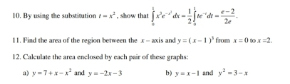 By using the substitution t=x^2 , show that ∈tlimits _0^(tx^3)e^(-x^2)dx= 1/2 ∈tlimits _0^(1te^-t)dt= (e-2)/2e . 
11. Find the area of the region between the x - axis and y=(x-1)^3 from x=0 to x=2. 
12. Calculate the area enclosed by each pair of these graphs: 
a) y=7+x-x^2 and y=-2x-3 b) y=x-1 and y^2=3-x