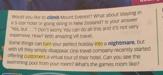 Would you like to climb Mount Everest? What about staying in 
a 5 -star hotel or going skiing in New Zealand? Is your answer 
‘Yes, but .’? Don’t worry. You can do all this and it’s not very 
expensive. How? With amazing VR travel. 
Some things can turn your perfect holiday into a nightmare, but 
with VR they simply disappear. One travel company recently started 
offering customers a virtual tour of their hotel. Can you see the 
swimming pool from your room? What's the games room like?