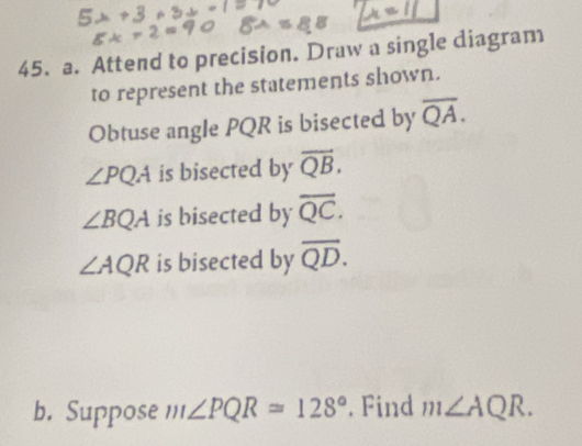 Attend to precision. Draw a single diagram 
to represent the statements shown. 
Obtuse angle PQR is bisected by overline QA.
∠ PQA is bisected by overline QB.
∠ BQA is bisected by overline QC.
∠ AQR is bisected by overline QD. 
b. Suppose m∠ PQR=128°. Find m∠ AQR.