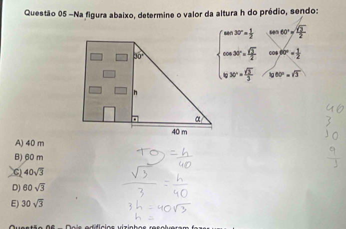 Na figura abaixo, determine o valor da altura h do prédio, sendo:
sen60°= sqrt(3)/2 
30°
beginarrayl sin 30°= 1/2  when 80°= sqrt(3)/2  when b≥slant sqrt(3)endarray. cos 60°= 1/2 
/ 
frac ^circ 
lg 60°=sqrt(3)
n
α
40 m
A) 40 m
B) 60 m
C) 40sqrt(3)
D) 60sqrt(3)
E) 30sqrt(3)
a e s tão 0 6 - Do is adifícios viz inh e s re s e lv