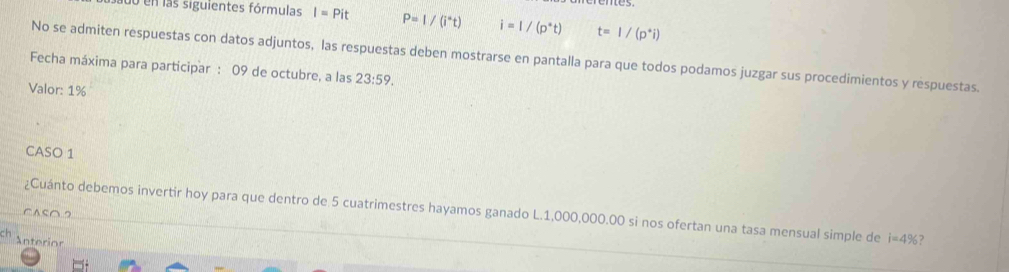 uo en las siguientes fórmulas I=Pit P=1/(i°t) i=l/(p^*t) t=1/(p^*i)
No se admiten respuestas con datos adjuntos, las respuestas deben mostrarse en pantalla para que todos podamos juzgar sus procedimientos y respuestas. 
Fecha máxima para participar : 09 de octubre, a las 23:59. 
Valor: 1%
CASO 1 
CASO2 ¿Cuánto debemos invertir hoy para que dentro de 5 cuatrimestres hayamos ganado L.1,000,000.00 si nos ofertan una tasa mensual simple de i=4%? 
Anterior