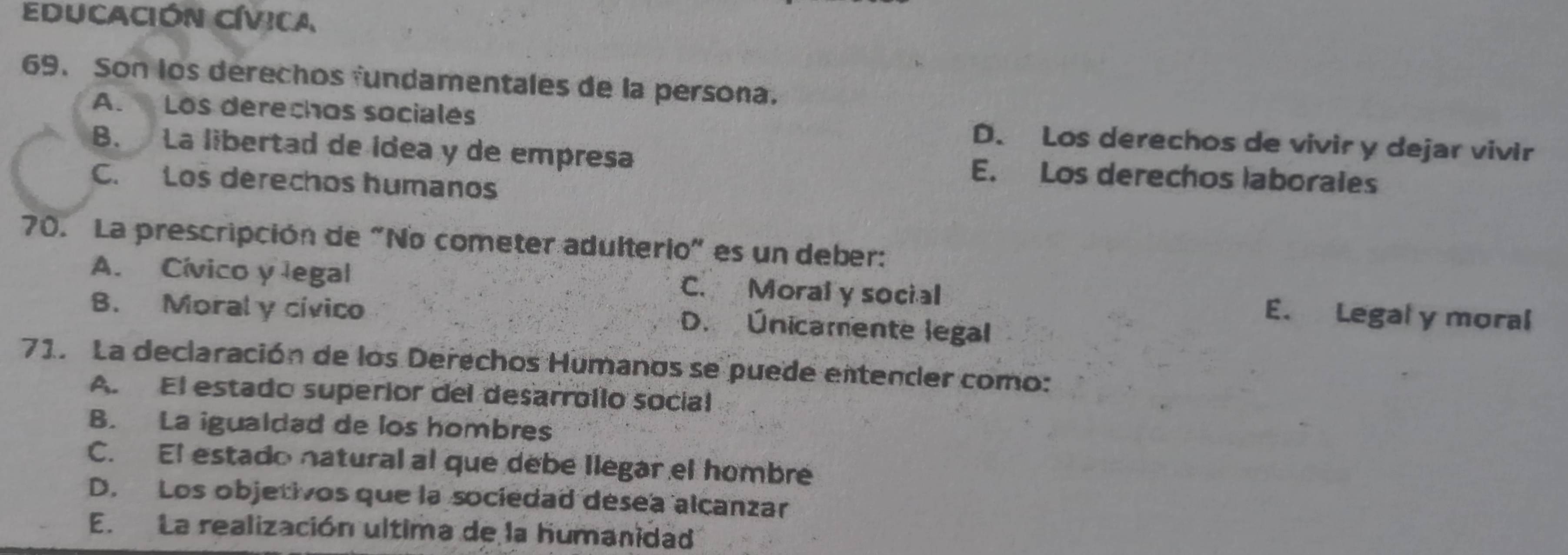 EDUCACiÓN CÍViCa
69. Son los derechos fundamentales de la persona.
A. Los derechos sociales D. Los derechos de vivir y dejar vivir
B. La libertad de ídea y de empresa E. Los derechos laborales
C. Los derechos humanos
70. La prescripción de "No cometer adulterio" es un deber:
A. Cívico y legal C. Moral y social E. Legal y moral
B. Moral y cívico
D. Únicamente legal
71. La declaración de los Derechos Humanos se puede entender como:
A. El estado superior del desarrollo social
B. La igualdad de los hombres
C. El estado natural al que debe llegar el hombre
D. Los objetivos que la sociedad desea alcanzar
E. La realización ultima de la humanidad