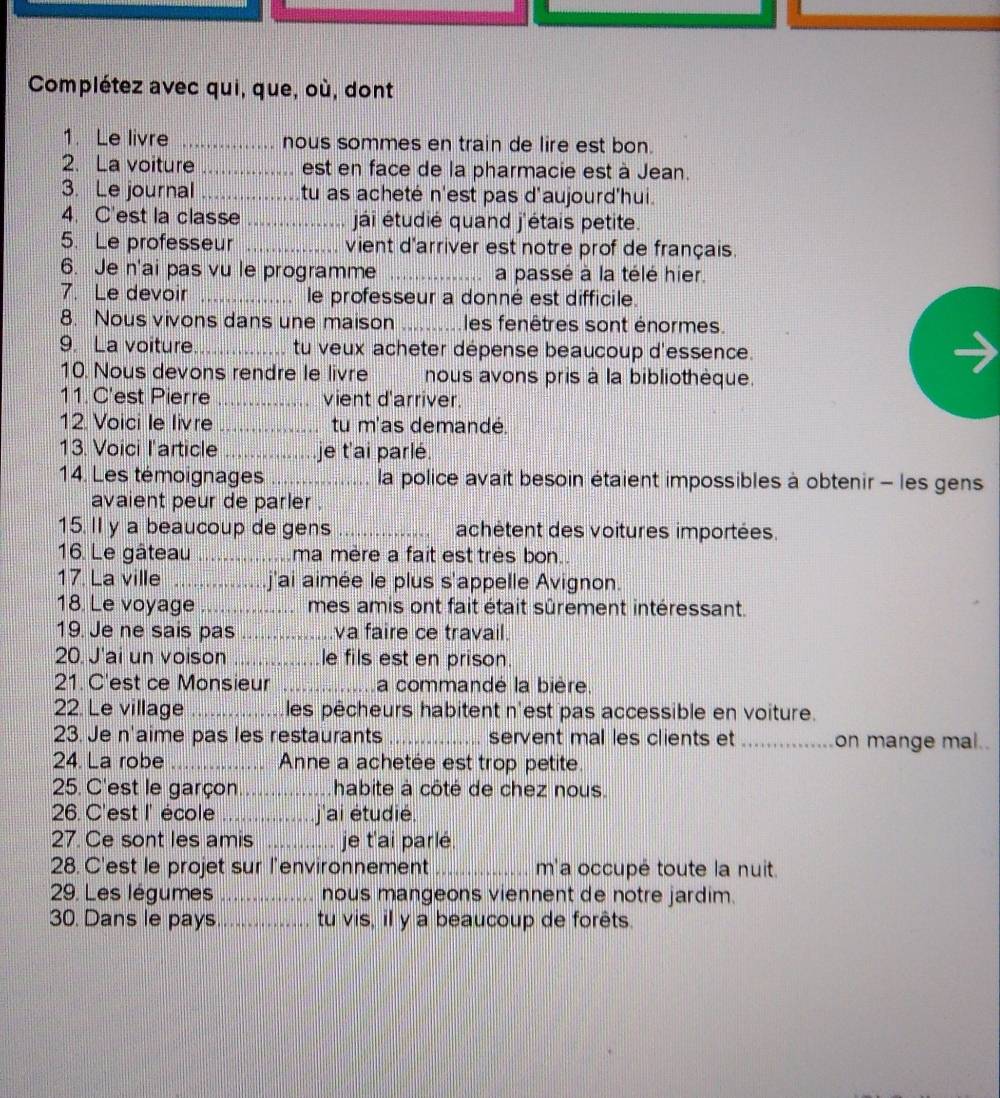 Complétez avec qui, que, où, dont
1. Le livre _nous sommes en train de lire est bon.
2. La voiture_ est en face de la pharmacie est à Jean.
3. Le journal_ tu as acheté n'est pas d'aujourd'hui.
4. C'est la classe _jái étudié quand j'étais petite.
5. Le professeur _vient d'arriver est notre prof de français.
6. Je n'ai pas vu le programme _a passé à la télé hier.
7. Le devoir _le professeur a donné est difficile.
8. Nous vivons dans une maison _les fenêtres sont énormes.
9. La voiture _tu veux acheter dépense beaucoup d'essence.
10. Nous devons rendre le livre nous avons pris à la bibliothèque.
11. C'est Pierre _vient d'arriver.
12. Voici le livre _tu m'as demandé.
13. Voici l'article _je t'ai parlé.
14. Les témoignages _la police avait besoin étaient impossibles à obtenir - les gens
avaient peur de parler .
15. Il y a beaucoup de gens _achétent des voitures importées.
16. Le gâteau _ma mère a fait est tres bon.
17. La ville _j'ai aimée le plus s'appelle Avignon.
18. Le voyage_ mes amis ont fait était sûrement intéressant.
19. Je ne sais pas _va faire ce travail.
20. J'ai un voison _le fils est en prison.
21. C'est ce Monsieur _a commandé la bière.
22. Le village _L les pêcheurs habitent n'est pas accessible en voiture.
23. Je n'aime pas les restaurants _servent mal les clients et _on mange mal..
24. La robe _Anne a achetée est trop petite.
25. C'est le garçon _habite à côté de chez nous.
26. C'est I' école _.j'ai étudié.
27. Ce sont les amis _je t'ai parlé.
28. C'est le projet sur l'environnement_ m'a occupé toute la nuit.
29. Les légumes _nous mangeons viennent de notre jardim.
30. Dans le pays _tu vis, il y a beaucoup de forêts.