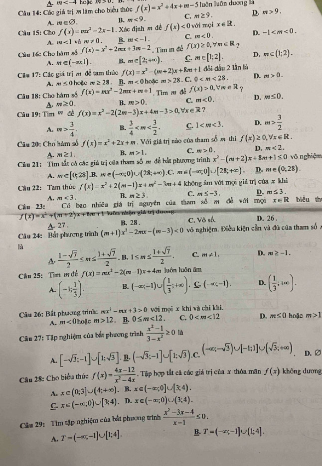 A. m hoặc m>0
Câu 14: Các giá trị m làm cho biểu thức f(x)=x^2+4x+m-5 luôn luôn dương là
A. m∈ varnothing . B. m<9. C. m≥ 9. D. m>9.
Câu 15: Cho f(x)=mx^2-2x-1. Xác định m đề f(x)<0</tex> với mọi x∈ R.
A. m<1</tex> và m!= 0. B. m C. m<0. D. -1
Câu 16: Cho hàm số f(x)=x^2+2mx+3m-2. Tìm m đễ f(x)≥ 0,forall m∈ R ?
A. m∈ (-∈fty ;1). B. m∈ [2;+∈fty ). C. m∈ [1;2]. D. m∈ (1;2).
Câu 17: Các giá trị m đề tam thức f(x)=x^2-(m+2)x+8m+1 0 đồi dấu 2 lần là
A. m≤ 0ho ặc m≥ 28. B. m<0</tex>  hoặc m>28. C.
D. m>0.
Câu 18: Cho hàm số f(x)=mx^2-2mx+m+1.  Tìm m đễ f(x)>0,forall m∈ R ?
A. m≥ 0. B. m>0. C. m<0. D. m≤ 0.
Câu 19: Tìm '' đề f(x)=x^2-2(2m-3)x+4m-3>0,forall x∈ R ?
A. m> 3/4 . B.  3/4  C. 1 D. m> 3/2 
Câu 20: Cho hàm số f(x)=x^2+2x+m. Với giá trị nào của tham số m thì f(x)≥ 0,forall x∈ R.
A. m≥ 1. B. m>1. C. m>0. D. m<2.
Câu 21: Tìm tất cả các giá trị của tham số m đề bất phương trình x^2-(m+2)x+8m+1≤ 0 vô nghiệm
A. m∈ [0;28] ,B. m∈ (-∈fty ;0)∪ (28;+∈fty ). .C. m∈ (-∈fty ;0]∪ [28;+∈fty ). D. m∈ (0;28).
Câu 22: Tam thức f(x)=x^2+2(m-1)x+m^2-3m+4 không âm với mọi giá trị của khi
A. m<3. B. m≥ 3. C. m≤ -3. D. m≤ 3.
Câu 23: Có bao nhiêu giá trị nguyên của tham shat o m dề với mọi x∈ R biểu th
f(x)=x^2+(m+2)x+8m+1 luôn nhận giá trị dương.
A. 27 . B. 28 . C. Voshat o. D. 26 .
Câu 24: Bất phương trình (m+1)x^2-2mx-(m-3)<0</tex> vô nghiệm. Điều kiện cần và đủ của tham số
là
A.  (1-sqrt(7))/2 ≤ m≤  (1+sqrt(7))/2 . B. 1≤ m≤  (1+sqrt(7))/2 . C. m!= 1. D. m≥ -1.
Câu 25: Tìm m đề f(x)=mx^2-2(m-1)x+4m luôn luôn âm
A. (-1; 1/3 ). B. (-∈fty ;-1)∪ ( 1/3 ;+∈fty ).⊂eq .(-∈fty ;-1). D. ( 1/3 ;+∈fty ).
Câu 26: Bất phương trình: mx^2-mx+3>0 với mọi x khi và chỉ khi.
A. m<0</tex>  hoặc m>12. B. 0≤ m<12. C. 0 D. m≤ 0 hoặc m>1
Câu 27: Tập nghiệm của bất phương trình  (x^2-1)/3-x^2 ≥ 0 là
A. [-sqrt(3);-1]∪ [1;sqrt(3)]. B. (-sqrt(3);-1]∪ [1;sqrt(3)). C. (-∈fty ;-sqrt(3))∪ [-1;1]∪ (sqrt(3);+∈fty ) D. ∅
Câu 28: Cho biểu thức f(x)= (4x-12)/x^2-4x . Tập hợp tất cả các giá trị của x thỏa mãn f(x) không dương
A. x∈ (0;3]∪ (4;+∈fty ). B. x∈ (-∈fty ;0]∪ [3;4).
C. x∈ (-∈fty ;0)∪ [3;4) D. x∈ (-∈fty ;0)∪ (3;4).
Câu 29: Tìm tập nghiệm của bất phương trình  (x^2-3x-4)/x-1 ≤ 0.
A. T=(-∈fty ;-1]∪ [1;4].
B. T=(-∈fty ;-1]∪ (1;4].