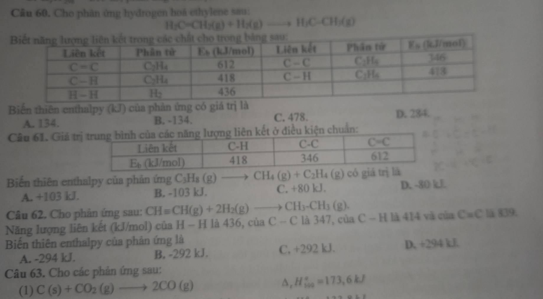 Cho phân ứng hydrogen hoà ethylene sau:
H_2C=CH_2(g)+H_2(g)to H_3C-CH_3(g)
Biến thiên enthalpy (kJ) của phản ứng có giá trị là
C. 478.
A. 134. B. -134. D. 284.
Câu 61. Giả trịchuẩn:
Biến thiên enthalpy của phản ứng C_3H_8(g)to CH_4(g)+C_2H_4(g) ) có
A. +103 kJ. B. -103 kJ. C. +80 kJ. D. -80 kJ
Câu 62. Cho phản ứng sau: CHequiv CH(g)+2H_2(g)to CH_3-CH_3(g).
Năng lượng liên kết (kJ/mol) của H - H là 436, của C-C là 347, của C-1 I là 414 và của C=C lä 839.
Biến thiên enthalpy của phản ứng là
A. -294 kJ. B. -292 kJ. C, +292 kJ. D. +294 kJ.
Câu 63. Cho các phản ứng sau:
(1) C(s)+CO_2(g)to 2CO(g)
a. H_(500)^o=173,6kJ