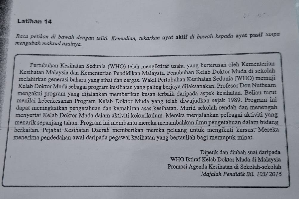 Latihan 14 
Baca petikan di bawah dengan teliti. Kemudian, tukarkan ayat aktif di bawah kepada ayat pasif tanpa 
mengubah maksud asalnya. 
Pertubuhan Kesihatan Sedunia (WHO) telah mengiktiraf usaha yang berterusan oleh Kementerian 
Kesihatan Malaysia dan Kementerian Pendidikan Malaysia. Penubuhan Kelab Doktor Muda di sekolah 
melahirkan generasi baharu yang sihat dan cergas. Wakil Pertubuhan Kesihatan Sedunia (WHO) memuji 
Kelab Doktor Muda sebagai program kesihatan yang paling berjaya dilaksanakan. Profesor Don Nutbeam 
mengakui program yang dijalankan memberikan kesan terbaik daripada aspek kesihatan. Beliau turut 
menilai keberkesanan Program Kelab Doktor Muda yang telah diwujudkan sejak 1989. Program ini 
dapat meningkatkan pengetahuan dan kemahiran asas kesihatan. Murid sekolah rendah dan menengah 
menyertai Kelab Doktor Muda dalam aktiviti kokurikulum. Mereka menjalankan pelbagai aktiviti yang 
menarik sepanjang tahun. Program ini membantu mereka menambahkan ilmu pengetahuan dalam bidang 
berkaitan. Pejabat Kesihatan Daerah memberikan mereka peluang untuk mengikuti kursus. Mereka 
menerima pendedahan awal daripada pegawai kesihatan yang bertauliah bagi memupuk minat. 
Dipetik dan diubah suai daripada 
WHO Iktiraf Kelab Doktor Muda di Malaysia 
Promosi Agenda Kesihatan di Sekolah-sekolah 
Majalah Pendidik Bil. 103/ 2016