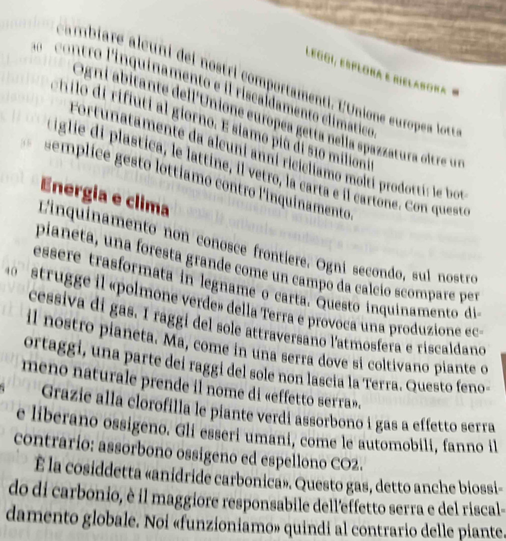 legoí, esplora e rielabora 
c ambiare aleuni del nostri comportamenti. l'Unione europea lotr 
contro linquinamento e il riscaldamento clímático 
Ogni abitante dell'Unione européa getta nella spazzatura oltre us 
tilo di rifiuti al giorno. E siamo piú di 510 miliono 
Fortunatamente da alcuni anni ricicliamo moltí prodotti: le bot 
iglie di plastica, le lattine, il vetro, la carta e il cartône. Con queste 
emplicé gesto lottíamo contro l'inquinamento 
Energia e clima 
Linquinamento non conosce frontiere. Ogni secondo, sul nostro 
pianeta, una foresta grande come un campo da calcío scompare per 
essere trasformata in legname o carta. Questo inquinamento di 
sttruge l «polmone verde» della Terra e provoca una produzione ec - 
cessiva di gas. I rággi del sole attraversano l'atmosfera e riscaldano 
il nostro pianeta. Ma, come in una serra dove si coltivano piante o 
ortaggi, una parte dei raggi del sole non lascia la Terra. Questo feno- 
meno naturale prende il nome di «effetto serra». 
Grazie alla clorofilla le piante verdi assorbono i gas a effetto serra 
e liberano ossigeno. Gli esseri umani, come le automobili, fanno il 
contrarío: assorbono ossigeno ed espellono CO2. 
É la cosiddetta «anidride carbonica». Questo gas, detto anche biossi- 
do di carbonio, è il maggiore responsabile dell'effetto serra e del riscal- 
damento globale. Noi «funzioniamo» quindi al contrario delle piante.