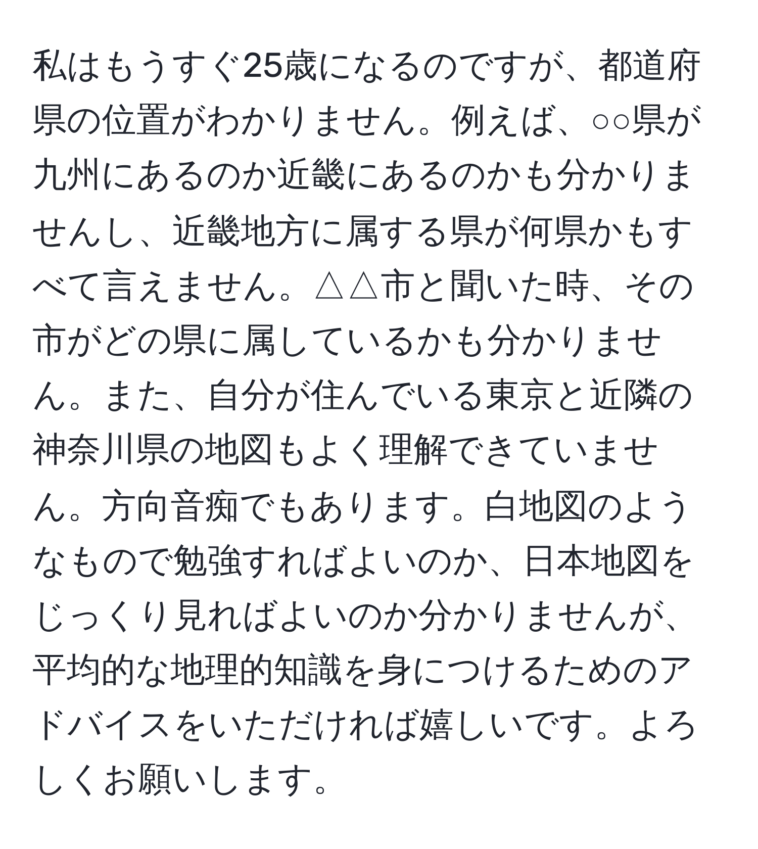 私はもうすぐ25歳になるのですが、都道府県の位置がわかりません。例えば、○○県が九州にあるのか近畿にあるのかも分かりませんし、近畿地方に属する県が何県かもすべて言えません。△△市と聞いた時、その市がどの県に属しているかも分かりません。また、自分が住んでいる東京と近隣の神奈川県の地図もよく理解できていません。方向音痴でもあります。白地図のようなもので勉強すればよいのか、日本地図をじっくり見ればよいのか分かりませんが、平均的な地理的知識を身につけるためのアドバイスをいただければ嬉しいです。よろしくお願いします。