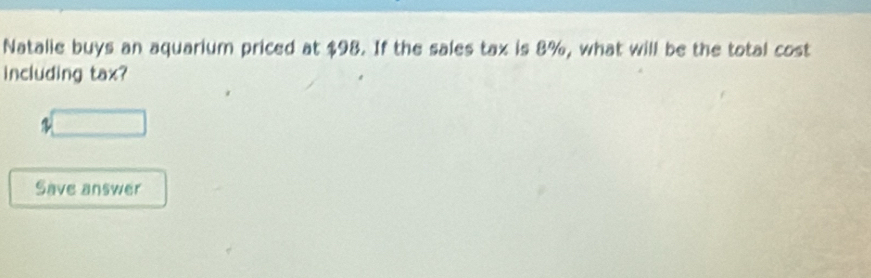 Natalie buys an aquarium priced at $98. If the sales tax is 8%, what will be the total cost 
including tax? 
□ 
Save answer