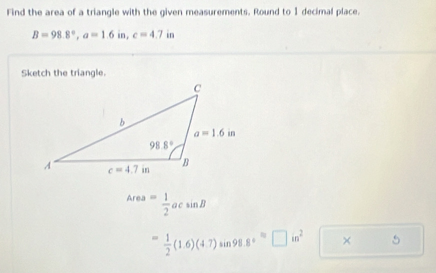 Find the area of a triangle with the given measurements. Round to 1 decimal place.
B=98.8°,a=1.6in,c=4.7 in
Sketch the triangle.
Area= 1/2 acsin B
= 1/2 (1.6)(4.7)sin 98.8°=□ in^2 × 5