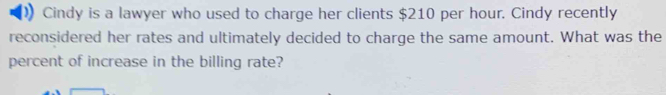 Cindy is a lawyer who used to charge her clients $210 per hour. Cindy recently 
reconsidered her rates and ultimately decided to charge the same amount. What was the 
percent of increase in the billing rate?