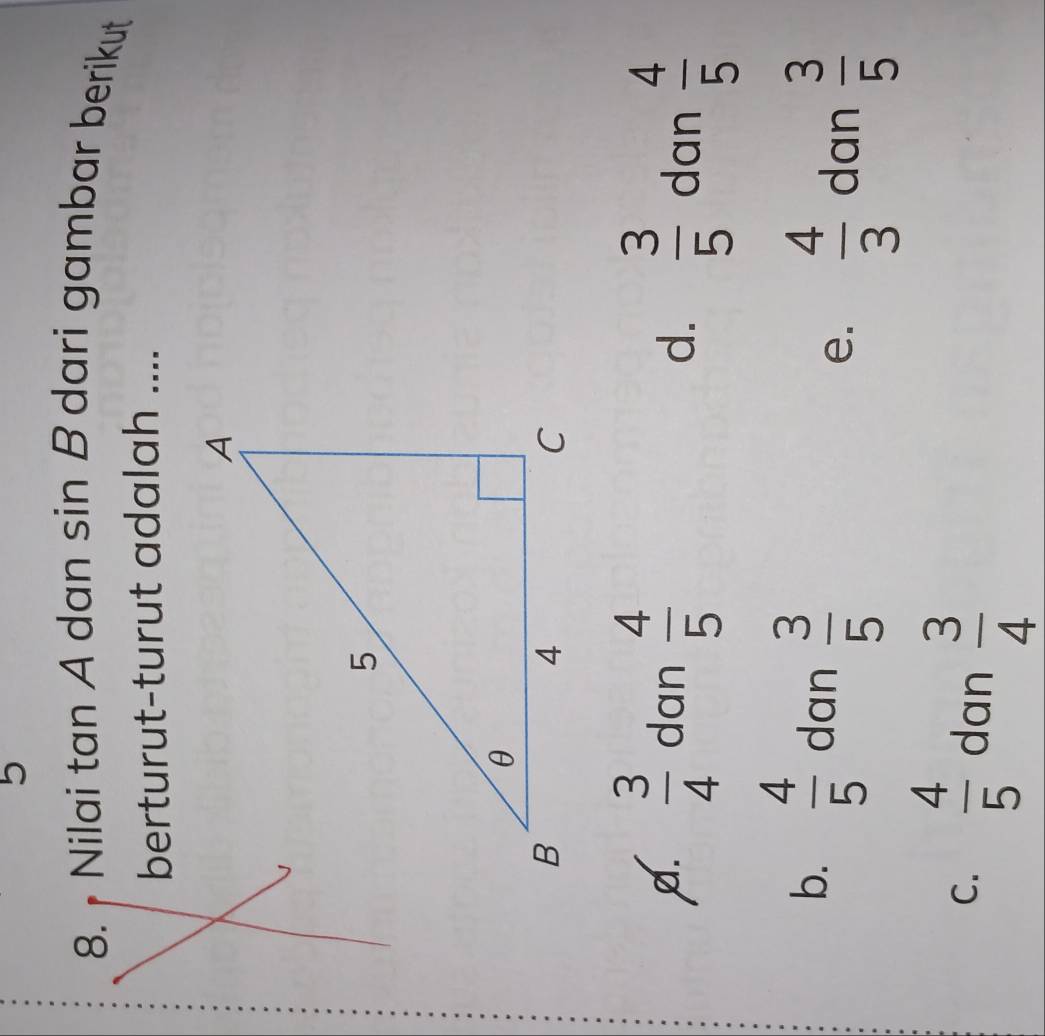 5
8. Nilai tan A dan sin B dari gambar berikut 
berturut-turut adalah ....
A.  3/4  dan  4/5 
d.  3/5  dan  4/5 
b.  4/5  dan  3/5  e.  4/3  dan  3/5 
C.  4/5  dan  3/4 