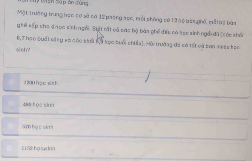 nhuy chộn đấp án đùng.
Một trường trung học cơ sở có 12 phòng học, mỗi phòng có 12 bộ bàn ghế, mỗi bộ bàn
ghế xếp cho 4 học sinh ngồi. Biết tất cả các bộ bàn ghế đều có học sinh ngồi đủ (các khối
6,7 học buổi sáng và các khối 8,9 học buổi chiều). Hỏi trường đó có tất cả bao nhiêu học
sinh?
1200 học sinh
480 học sinh
576 học sinh
1152 học sinh