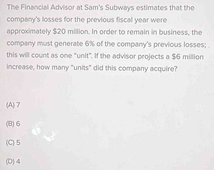 The Financial Advisor at Sam's Subways estimates that the
company's losses for the previous fiscal year were
approximately $20 million. In order to remain in business, the
company must generate 6% of the company's previous losses; 
this will count as one “unit”. If the advisor projects a $6 million
increase, how many “units” did this company acquire?
(A) 7
(B) 6
(C) 5
(D) 4