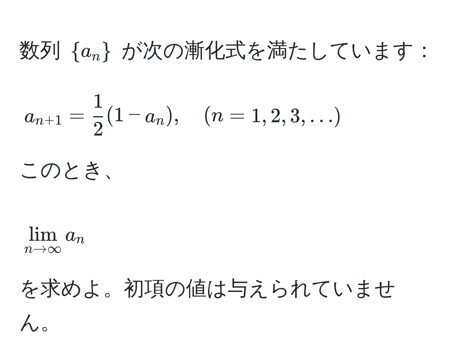 数列 $ a_n $ が次の漸化式を満たしています：  
$$ a_n+1 =  1/2 (1 - a_n), quad (n=1,2,3,...) $$  
このとき、  
$$ lim_n to ∈fty a_n $$  
を求めよ。初項の値は与えられていません。