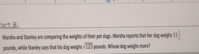 1 2 
art B: 
Marsha and Stanley are comparing the weights of their pet dogs. Marsha reports that her dog weighs 11 1/5 
pounds, while Stanley says that his dog weighs sqrt(125) pounds. Whose dog weighs more?