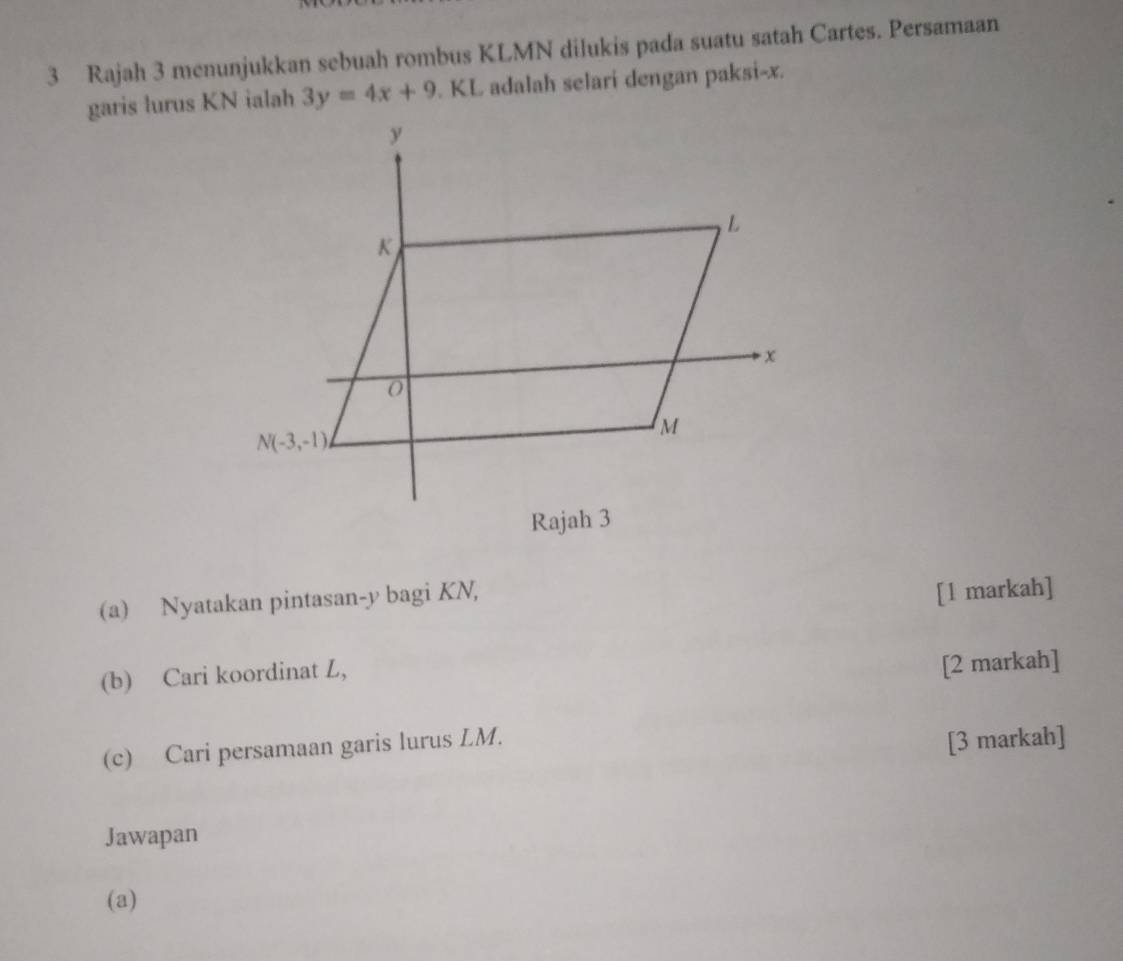 Rajah 3 menunjukkan sebuah rombus KLMN dilukis pada suatu satah Cartes. Persamaan
garis lurus KN ialah 3y=4x+9. KL adalah selari dengan paksi-x.
(a) Nyatakan pintasan-y bagi KN,
[1 markah]
(b) Cari koordinat L,
[2 markah]
(c) Cari persamaan garis lurus LM.
[3 markah]
Jawapan
(a)