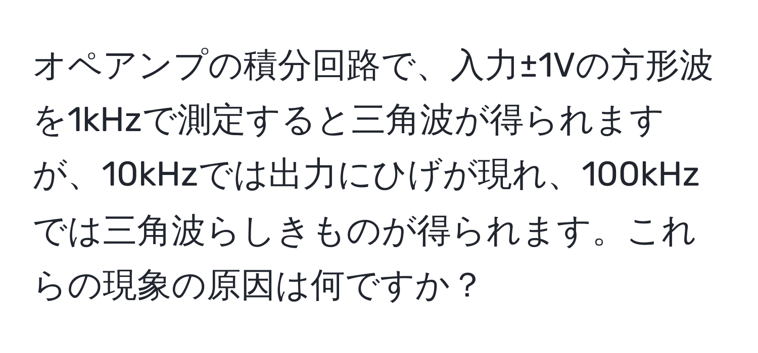 オペアンプの積分回路で、入力±1Vの方形波を1kHzで測定すると三角波が得られますが、10kHzでは出力にひげが現れ、100kHzでは三角波らしきものが得られます。これらの現象の原因は何ですか？