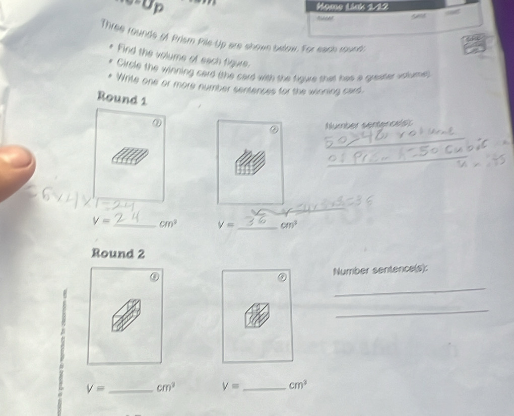 6-Up Home Link 1-12 


Three rounds of Prism Pile-Up are showe below. For each round 
Find the volume of each figure. 
Circle the winning card (the card with the figure that has a greater volume) 
Write one or more number sentences for the winning card 
Round 1 
Nlumber sentencisr 
_ 
_ 
_
V= _ cm^2 V= _ cm^2
Round 2 
Number sentence(s): 
_ 
_
V= _ cm^3 V= _ cm^3