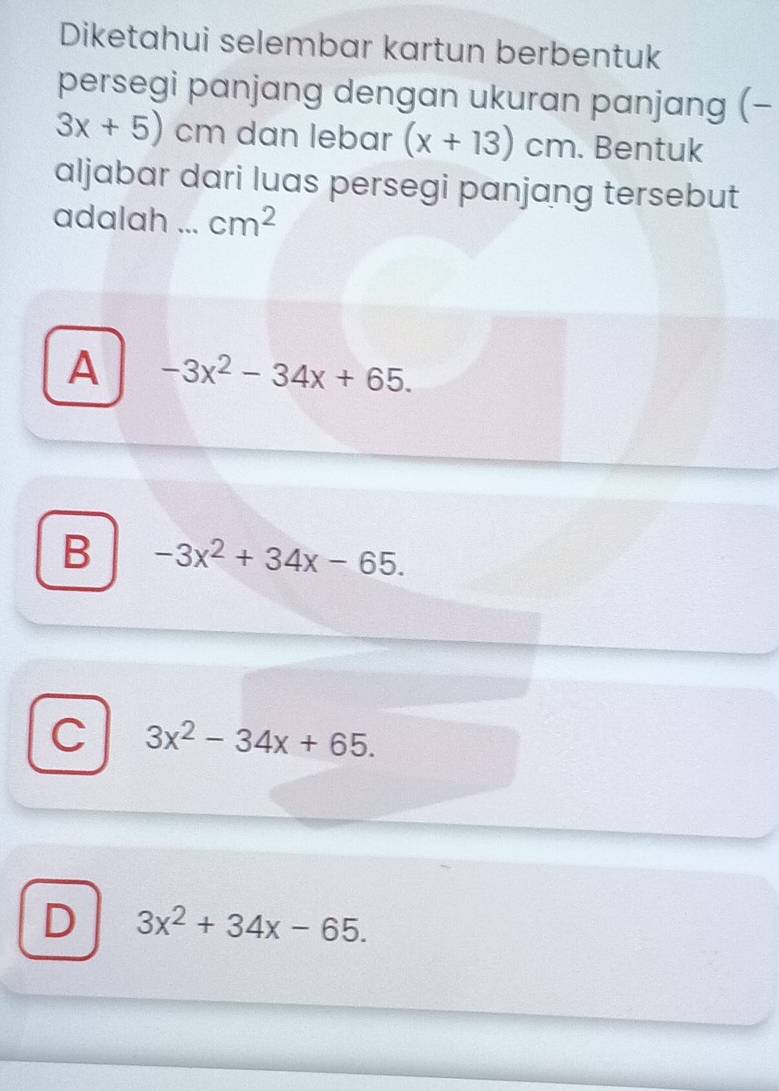 Diketahui selembar kartun berbentuk
persegi panjang dengan ukuran panjang (-
3x+5) , cm dan lebar (x+13)cm. Bentuk
aljabar dari luas persegi panjang tersebut
adalah ... cm^2
A -3x^2-34x+65.
B -3x^2+34x-65.
C 3x^2-34x+65.
D 3x^2+34x-65.