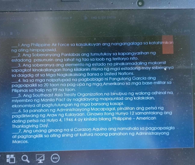 end slíde show 
am 
_1.Ang Philippine Air Force sa kasalukuyan ang nangangalaga sa katahimikan 
ng ating himpapawid. 
_2. Ang Soberanyang Panlabas ang tumutukoy sa kapangyarihan ng 
estadong pasunurin ang lahat ng tao sa loob ng teritoryo nito. 
3. Ang soberanya ang elemento ng estado na pinakamadaling makamit 
_sapagkat kinakailangan itong kilalanin mùna ng mga estadong may soberanya 
sa daigdig at sa Mga Nagkakaisang Bansa o United Nations. 
4. Isa sạ mga naipatupad na pagbabago ni Pangulong Garcia áng 
_pagpapaikli sa 20 taon na pag-upa ng mga Amerikano sa mga base-militar sa 
Pilipinas sa halip na 99 na taon. 
_5. Ang Southeast Asia Treaty Organization na binubuo ng walong orihinal na 
miyembro ng Manila Pact ay naglalayong mapaunlad ang kalakalan, 
ekonomiya at pagtutulungan ng mga bansang kasapi. 
6. Sa panahon ng Administrasyong Macapagal, pinalitan ang petsa ng 
_pagäiriwäng ng Araw ng Kalayaan. Ginawa itong Hunyo 12 samantalang ang 
dating petsa na Hulyo 4, 1946 4 ay kinilala bilang Philippine - American 
Thanksgiving Day. 
7. Ang unang ginang na si Corazon Aquino ang namahala sa pagpapasigla 
_at pagtangkilik sa ating sining at kultura noong panahon ng Administrasyong 
Marcos.