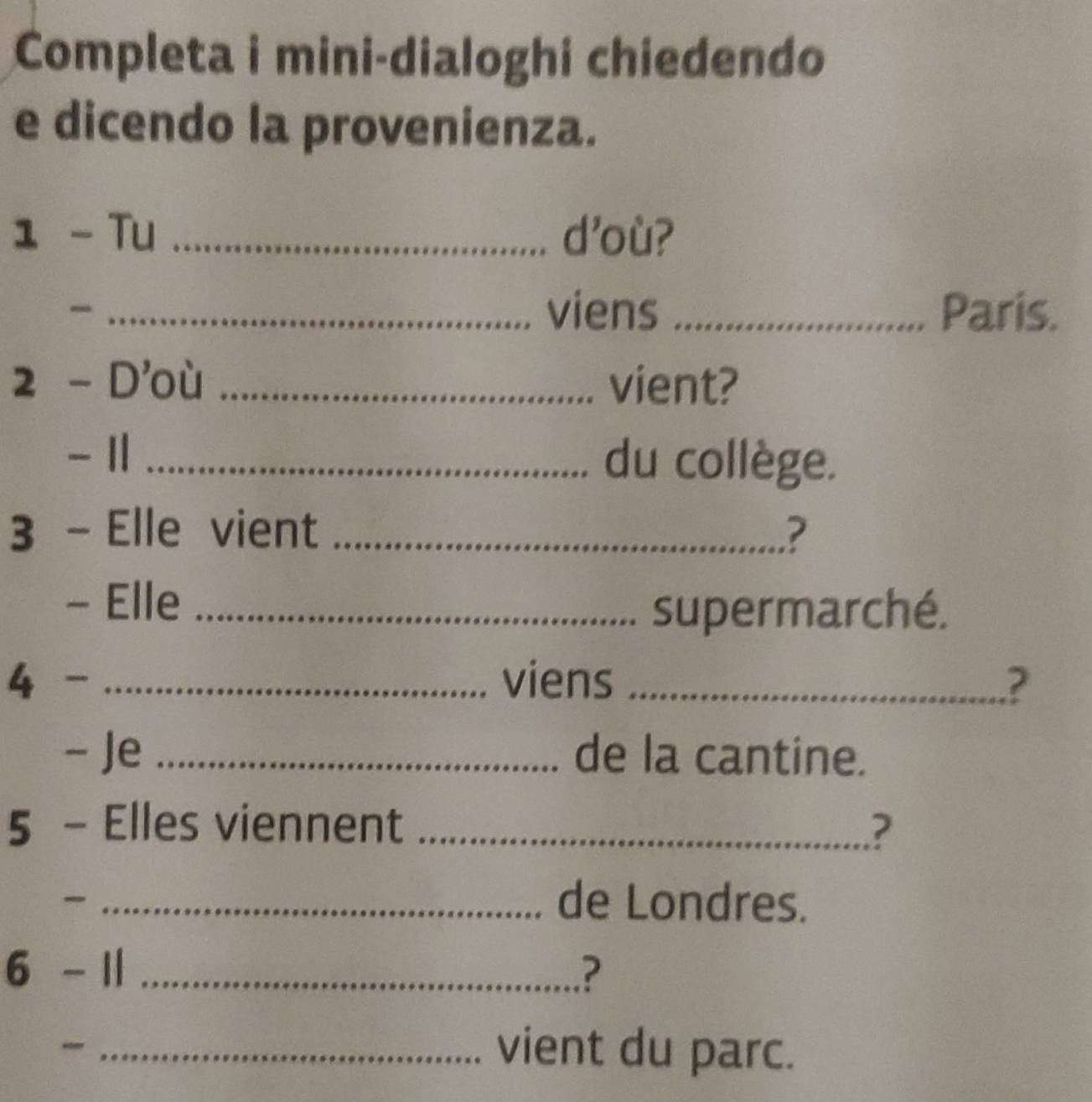 Completa i mini-dialoghi chiedendo 
e dicendo la provenienza. 
1 - Tu _d'où? 
_. viens _Paris. 
2 - D'où _vient?
- 11 _du collège. 
3 - Elle vient _? 
- Elle_ 
supermarché. 
4 - _viens _? 
- Je _de la cantine. 
5 - Elles viennent _? 
_de Londres. 
6 - 1| _.? 
“r_ 
vient du parc.