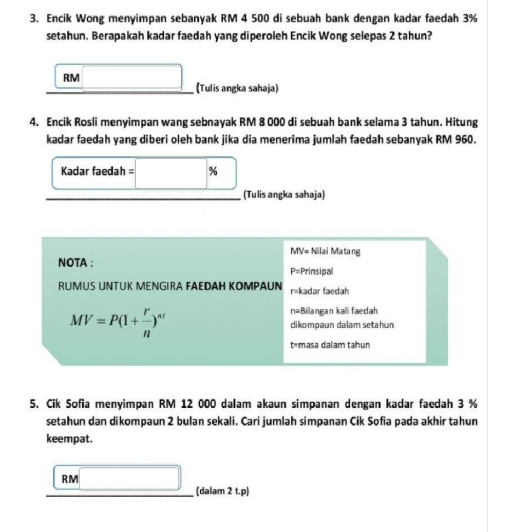 Encik Wong menyimpan sebanyak RM 4 500 di sebuah bank dengan kadar faedah 3%
setahun. Berapakah kadar faedah yang diperoleh Encik Wong selepas 2 tahun?
RM
(Tulis angka sahaja) 
4. Encik Rosli menyimpan wang sebnayak RM 8 000 di sebuah bank selama 3 tahun. Hitung 
kadar faedah yang diberi oleh bank jika dia menerima jumlah faedah sebanyak RM 960. 
Kadar faedah = op
□ 
(Tulis angka sahaja)
MV= Nilai Matang 
NOTA :
P= Prinsipal 
RUMUS UNTUK MENGIRA FAEDAH KOMPAUN r= kadar faedah
MV=P(1+ r/n )^nt
n=;Bilangan kali faedah 
dikompaun dalam setahun
t= masa dalam tahun 
5. Cik Sofia menyimpan RM 12 000 dalam akaun simpanan dengan kadar faedah 3 %
setahun dan dikompaun 2 bulan sekali. Cari jumlah simpanan Cik Sofia pada akhir tahun 
keempat.
RM _ 
(dalam 2 t.p)