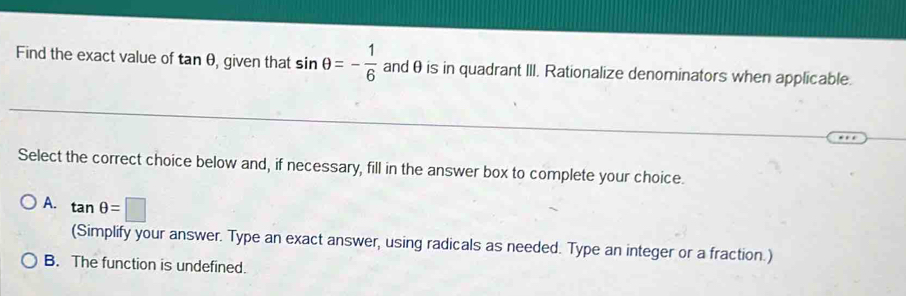 Find the exact value of tan θ , given that sin θ =- 1/6  andθ is in quadrant III. Rationalize denominators when applicable.
Select the correct choice below and, if necessary, fill in the answer box to complete your choice.
A. tan θ =□
(Simplify your answer. Type an exact answer, using radicals as needed. Type an integer or a fraction.)
B. The function is undefined.