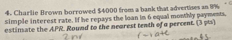 Charlie Brown borrowed $4000 from a bank that advertises an 8%
simple interest rate. If he repays the loan in 6 equal monthly payments, 
estimate the APR. Round to the nearest tenth of a percent. (3 pts)