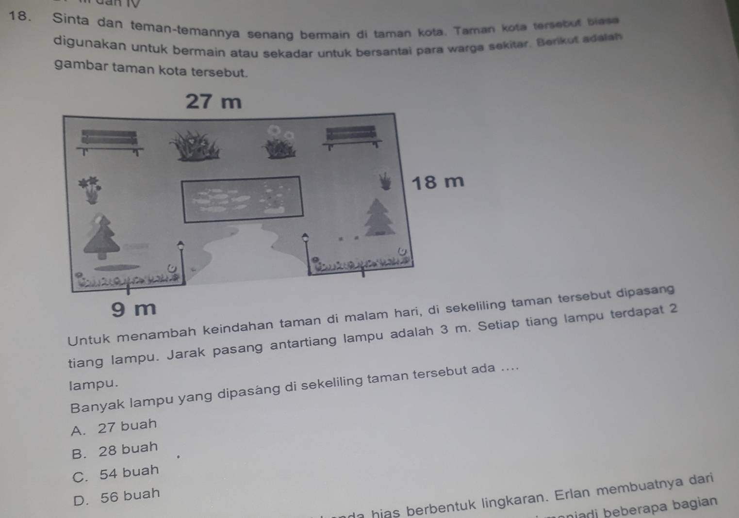 Sinta dan teman-temannya senang bermain di taman kota. Taman kota tersebut blase
digunakan untuk bermain atau sekadar untuk bersantai para warga sekitar. Berkut adalan
gambar taman kota tersebut.
Untuk menambah keindahan tng taman tersebut dipasang
tiang lampu. Jarak pasang antartiang lampu adalah 3 m. Setiap tiang lampu terdapat 2
lampu.
Banyak lampu yang dipasáng di sekeliling taman tersebut ada ....
A. 27 buah
B. 28 buah
C. 54 buah
D. 56 buah
a hias berbentuk lingkaran. Erlan membuatnya dari
niadi beberapa bagian