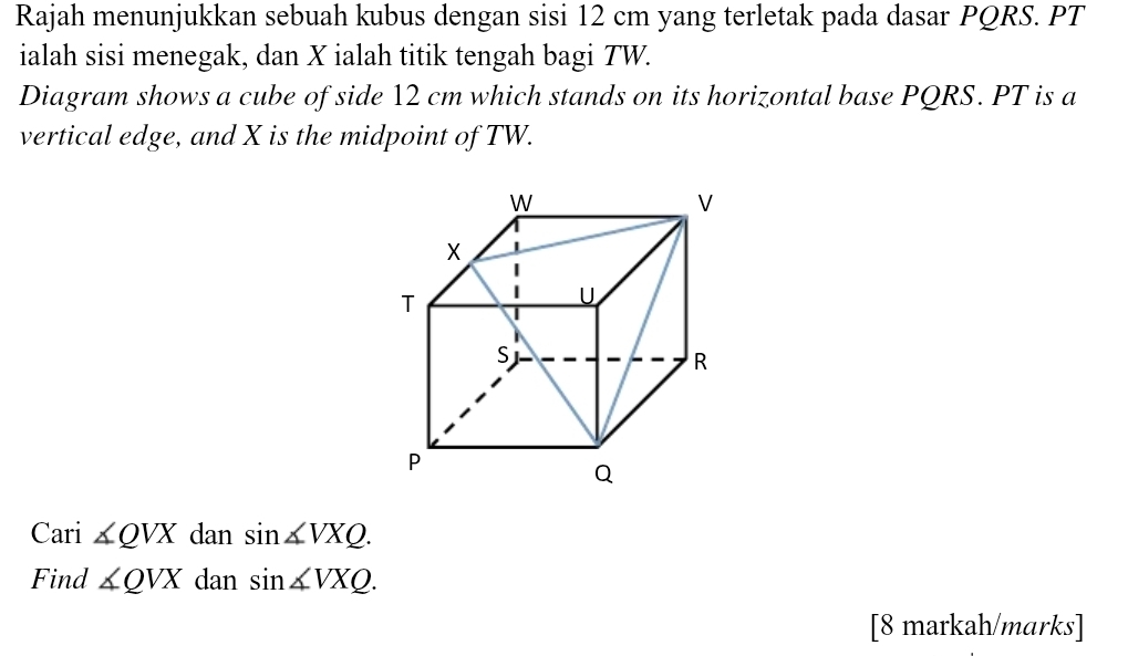 Rajah menunjukkan sebuah kubus dengan sisi 12 cm yang terletak pada dasar PQRS. PT
ialah sisi menegak, dan X ialah titik tengah bagi TW. 
Diagram shows a cube of side 12 cm which stands on its horizontal base PQRS. PT is a 
vertical edge, and X is the midpoint of TW. 
Cari ∠ QVX dan sin ∠ VXQ. 
Find ∠ QVX dan sin ∠ VXQ. 
[8 markah/marks]