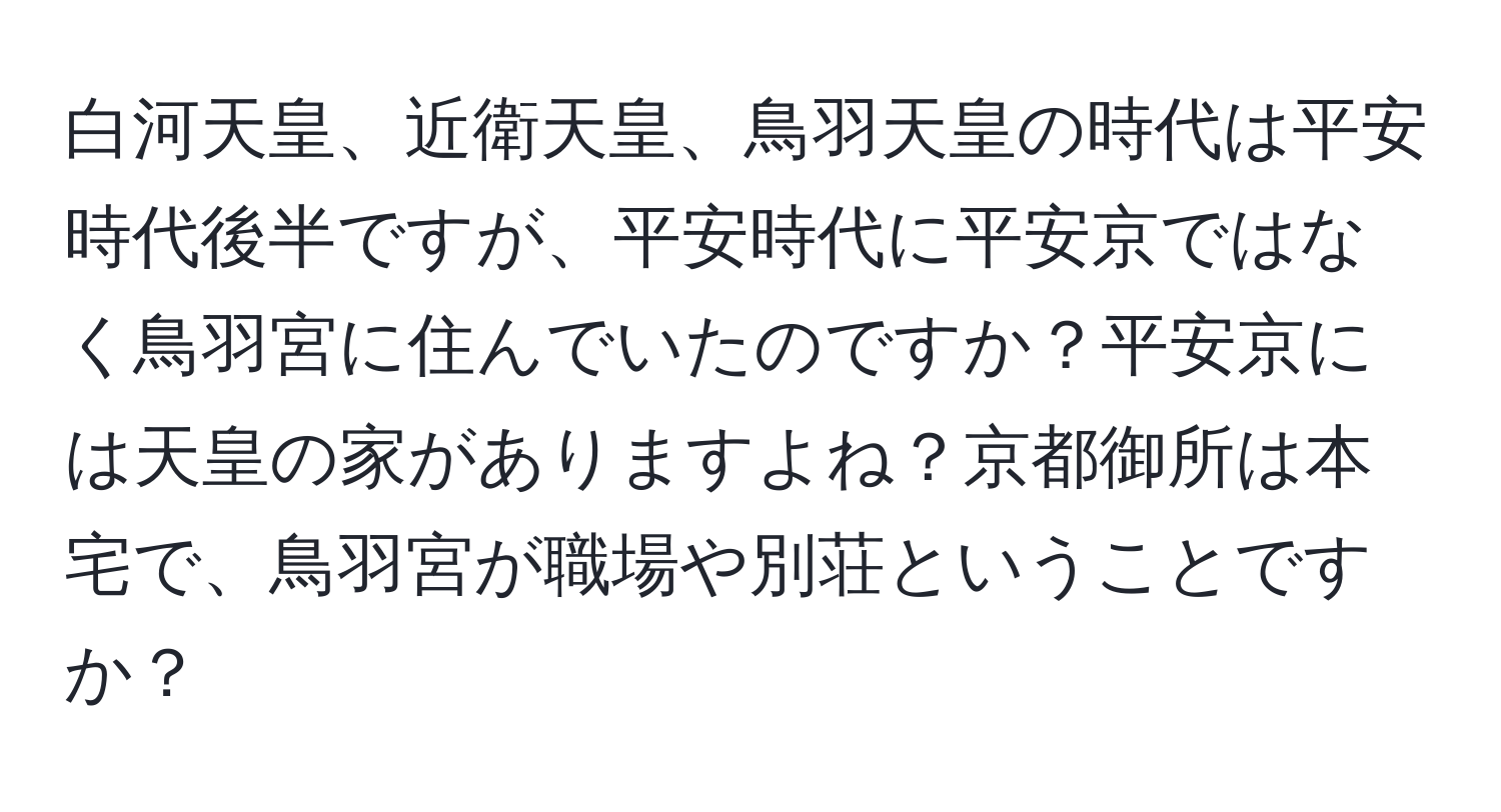 白河天皇、近衛天皇、鳥羽天皇の時代は平安時代後半ですが、平安時代に平安京ではなく鳥羽宮に住んでいたのですか？平安京には天皇の家がありますよね？京都御所は本宅で、鳥羽宮が職場や別荘ということですか？