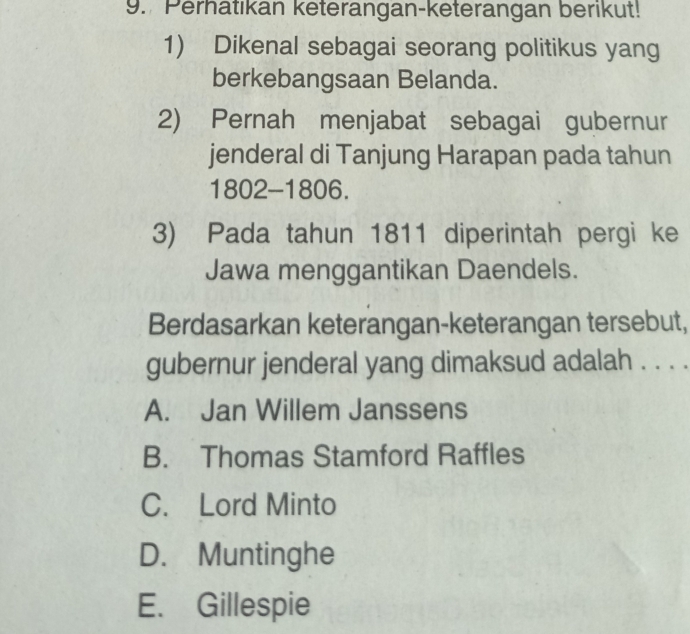 Perhatıkan keterangan-keterangan berikut!
1) Dikenal sebagai seorang politikus yang
berkebangsaan Belanda.
2) Pernah menjabat sebagai gubernur
jenderal di Tanjung Harapan pada tahun
1802 -1806.
3) Pada tahun 1811 diperintah pergi ke
Jawa menggantikan Daendels.
Berdasarkan keterangan-keterangan tersebut,
gubernur jenderal yang dimaksud adalah . . . .
A. Jan Willem Janssens
B. Thomas Stamford Raffles
C. Lord Minto
D. Muntinghe
E. Gillespie